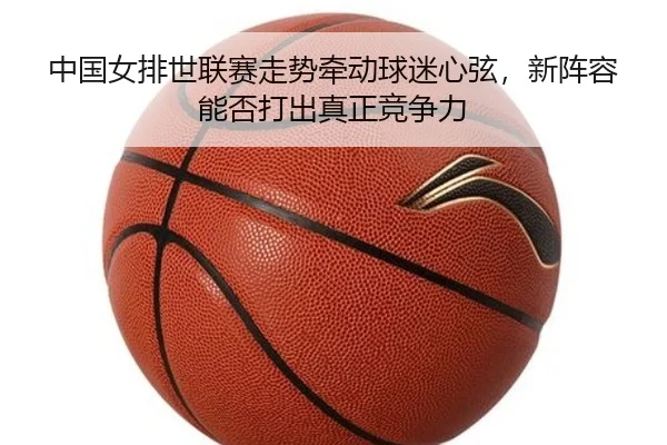 中国女排世联赛走势牵动球迷心弦，新阵容能否打出真正竞争力